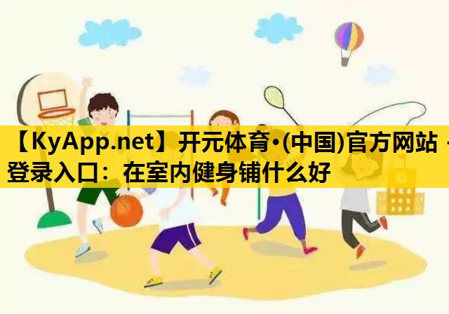 <strong>开元体育·(中国)官方网站 - 登录入口：在室内健身铺什么好</strong>