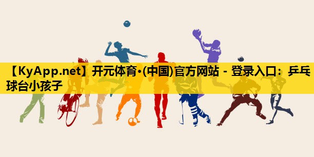 开元体育·(中国)官方网站 - 登录入口：乒乓球台小孩子