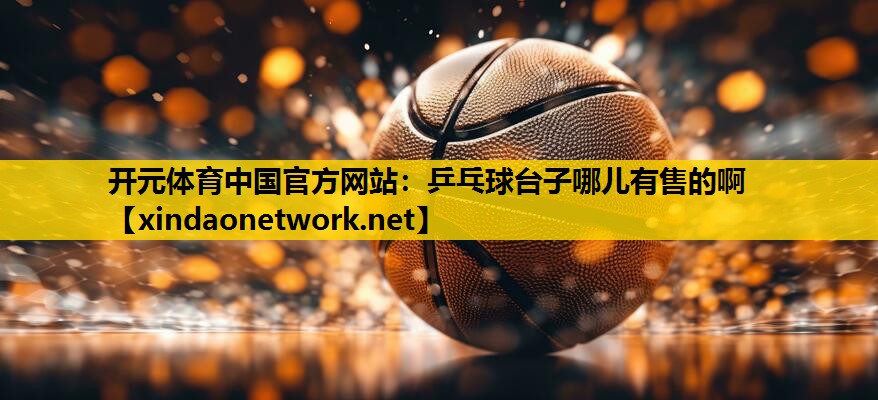 <strong>开元体育中国官方网站：乒乓球台子哪儿有售的啊</strong>