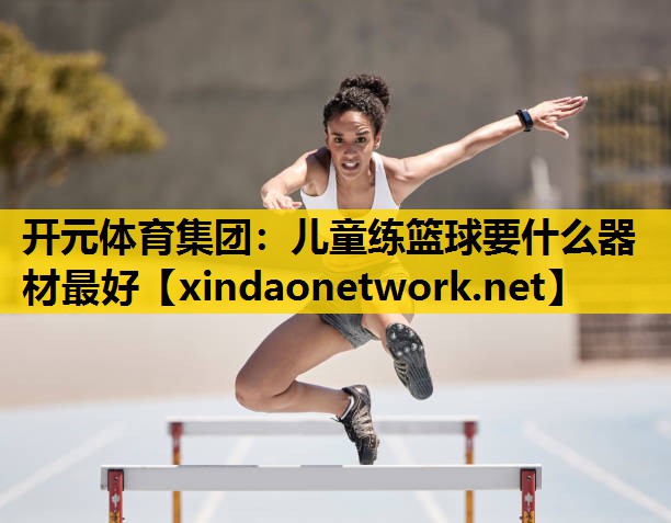 <strong>开元体育集团：儿童练篮球要什么器材最好</strong>