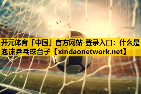开元体育「中国」官方网站-登录入口：什么是泡沫乒乓球台子