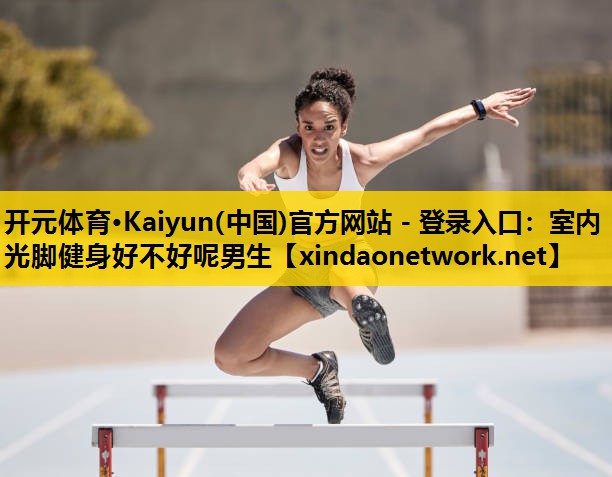开元体育·Kaiyun(中国)官方网站 - 登录入口：室内光脚健身好不好呢男生