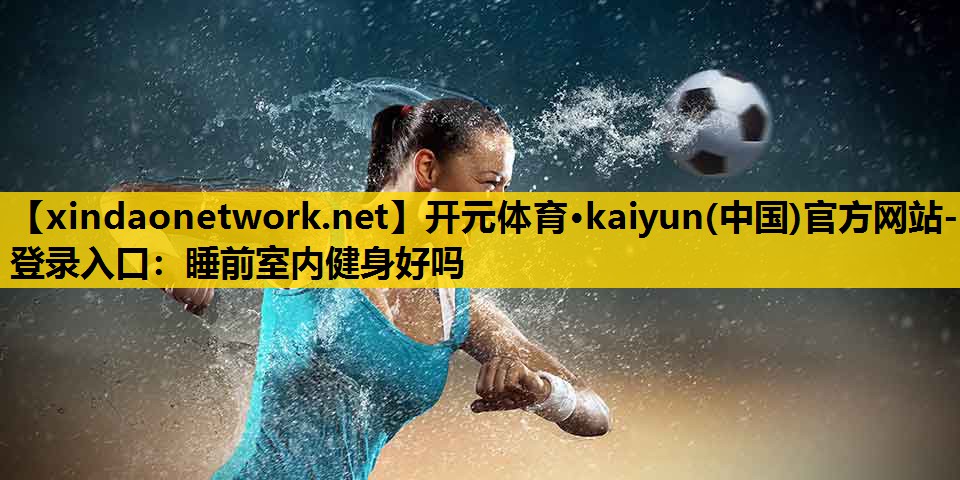 开元体育·kaiyun(中国)官方网站-登录入口：睡前室内健身好吗