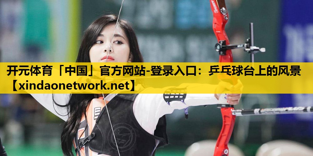 <strong>开元体育「中国」官方网站-登录入口：乒乓球台上的风景</strong>