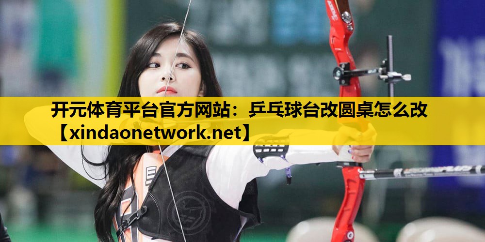<strong>开元体育平台官方网站：乒乓球台改圆桌怎么改</strong>
