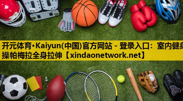 开元体育·Kaiyun(中国)官方网站 - 登录入口：室内健身操帕梅拉全身拉伸