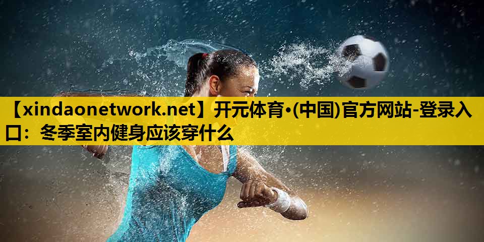 开元体育·(中国)官方网站-登录入口：冬季室内健身应该穿什么