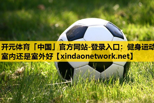开元体育「中国」官方网站-登录入口：健身运动室内还是室外好