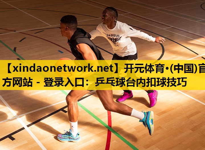 开元体育·(中国)官方网站 - 登录入口：乒乓球台内扣球技巧
