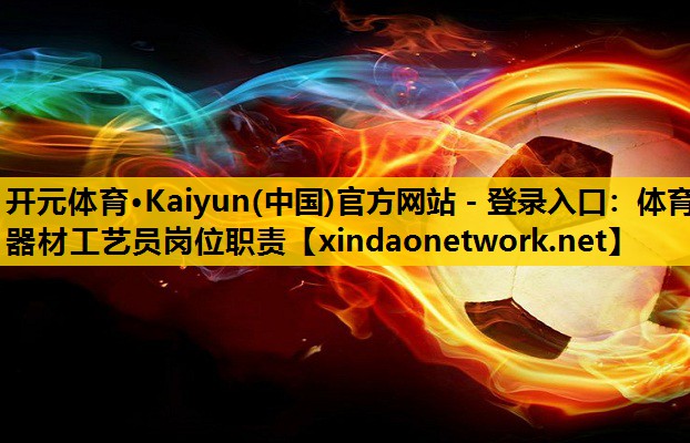 开元体育·Kaiyun(中国)官方网站 - 登录入口：体育器材工艺员岗位职责