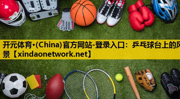 开元体育·(China)官方网站-登录入口：乒乓球台上的风景