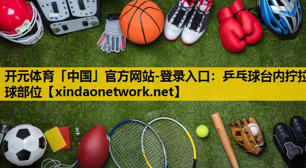 开元体育「中国」官方网站-登录入口：乒乓球台内拧拉球部位