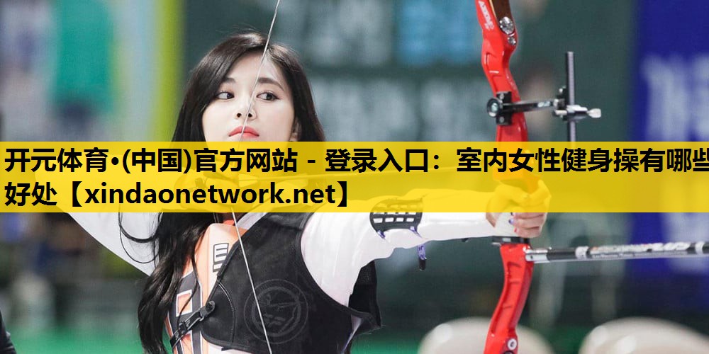 <strong>开元体育·(中国)官方网站 - 登录入口：室内女性健身操有哪些好处</strong>