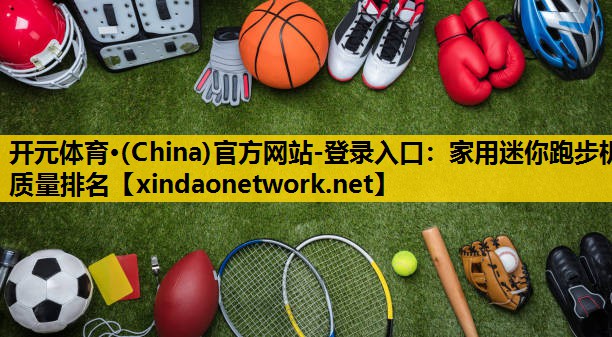 <strong>开元体育·(China)官方网站-登录入口：家用迷你跑步机质量排名</strong>
