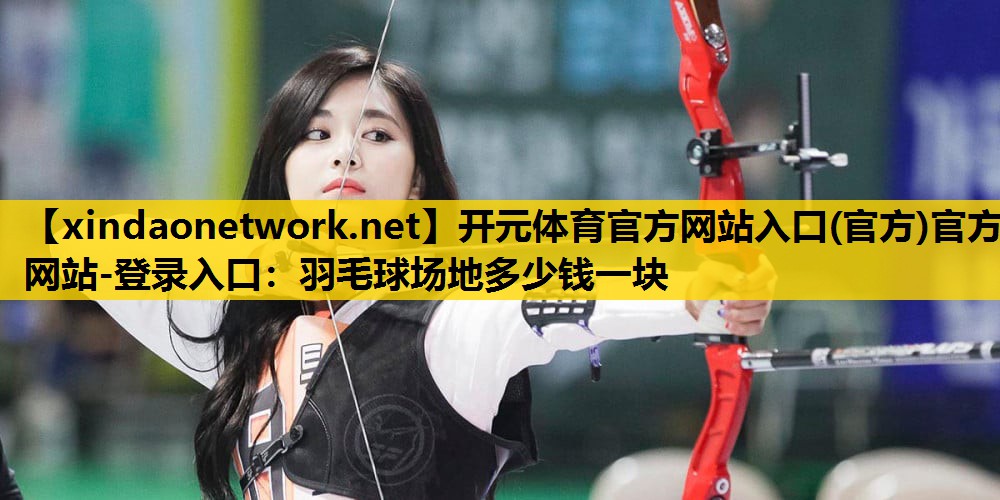 <strong>开元体育官方网站入口(官方)官方网站-登录入口：羽毛球场地多少钱一块</strong>