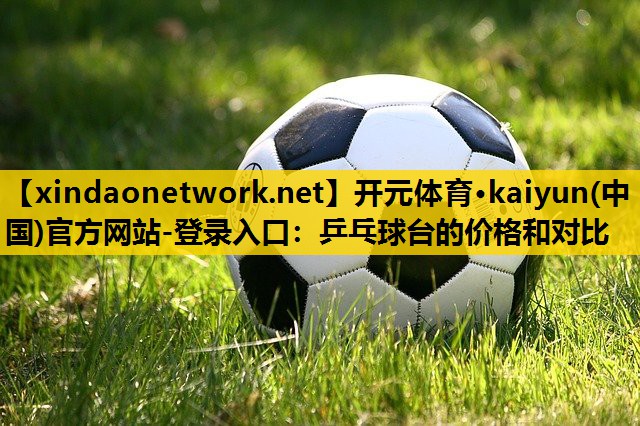 开元体育·kaiyun(中国)官方网站-登录入口：乒乓球台的价格和对比