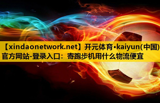 开元体育·kaiyun(中国)官方网站-登录入口：寄跑步机用什么物流便宜