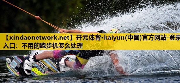 开元体育·kaiyun(中国)官方网站-登录入口：不用的跑步机怎么处理