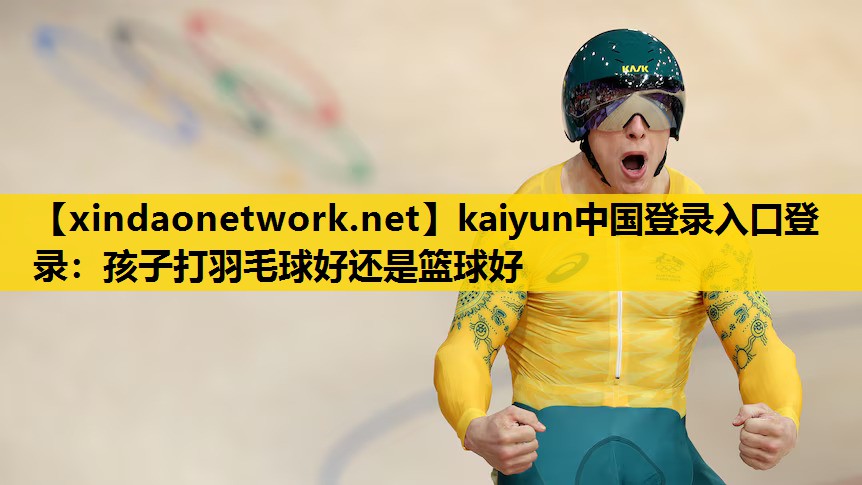 kaiyun中国登录入口登录：孩子打羽毛球好还是篮球好
