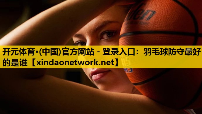 开元体育·(中国)官方网站 - 登录入口：羽毛球防守最好的是谁