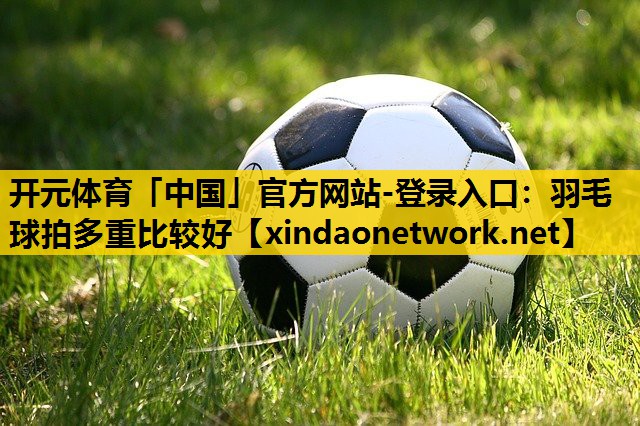 开元体育「中国」官方网站-登录入口：羽毛球拍多重比较好