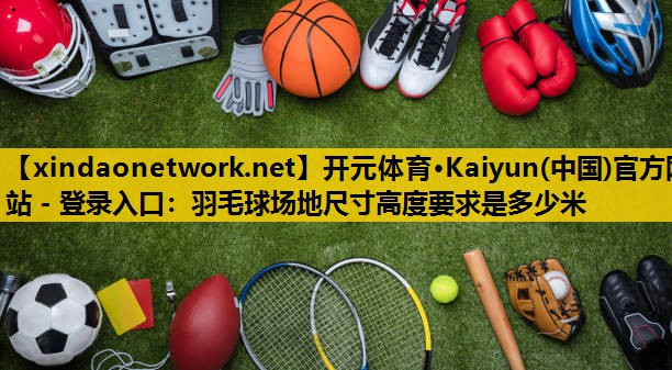 开元体育·Kaiyun(中国)官方网站 - 登录入口：羽毛球场地尺寸高度要求是多少米