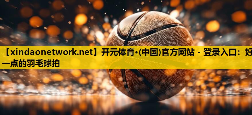 开元体育·(中国)官方网站 - 登录入口：好一点的羽毛球拍