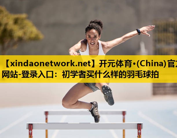 开元体育·(China)官方网站-登录入口：初学者买什么样的羽毛球拍