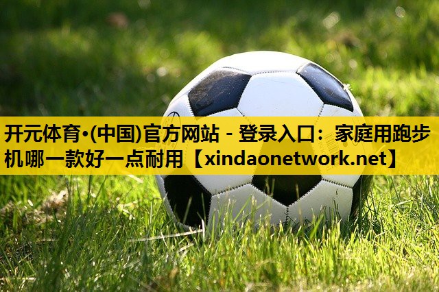 <strong>开元体育·(中国)官方网站 - 登录入口：家庭用跑步机哪一款好一点耐用</strong>