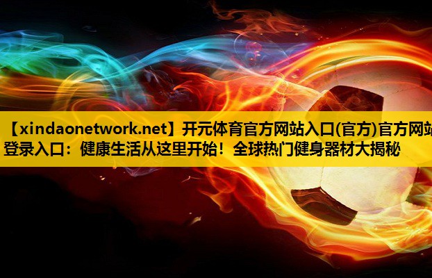 <strong>开元体育官方网站入口(官方)官方网站-登录入口：健康生活从这里开始！全球热门健身器材大揭秘</strong>
