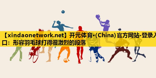 <strong>开元体育·(China)官方网站-登录入口：形容羽毛球打得很激烈的段落</strong>