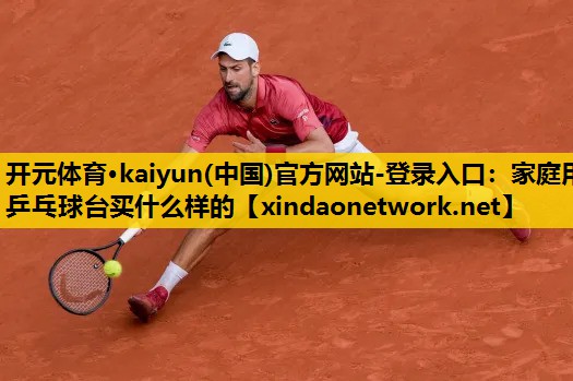 开元体育·kaiyun(中国)官方网站-登录入口：家庭用乒乓球台买什么样的