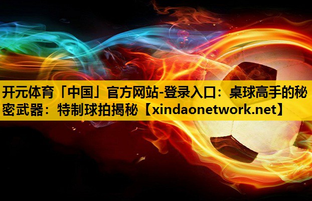 开元体育「中国」官方网站-登录入口：桌球高手的秘密武器：特制球拍揭秘