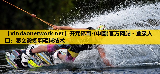<strong>开元体育·(中国)官方网站 - 登录入口：怎么锻炼羽毛球技术</strong>