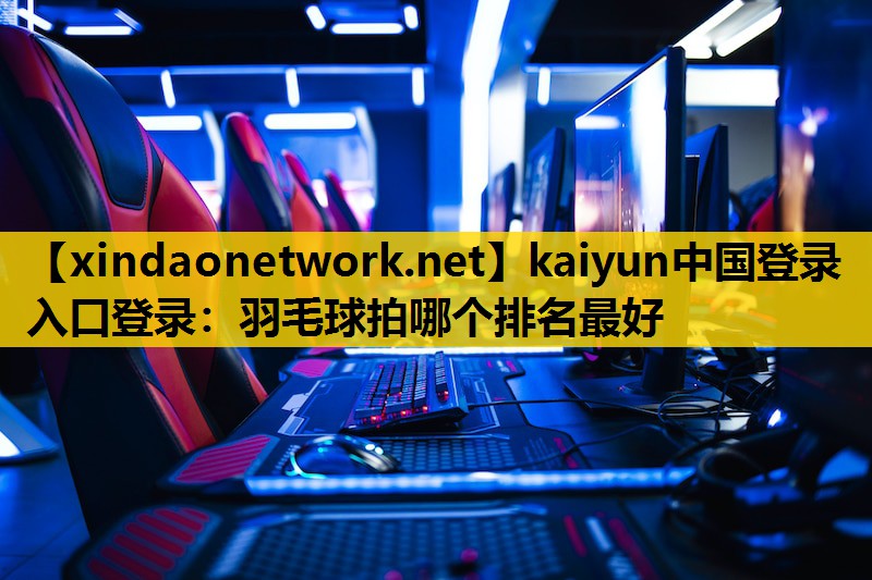 kaiyun中国登录入口登录：羽毛球拍哪个排名最好