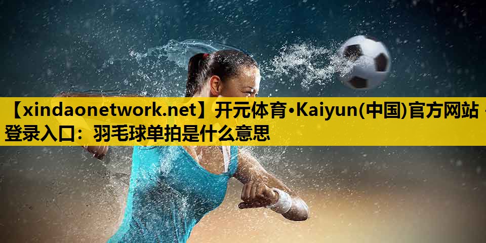 开元体育·Kaiyun(中国)官方网站 - 登录入口：羽毛球单拍是什么意思
