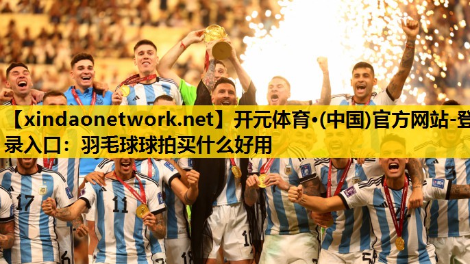 开元体育·(中国)官方网站-登录入口：羽毛球球拍买什么好用