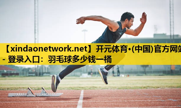 开元体育·(中国)官方网站 - 登录入口：羽毛球多少钱一桶