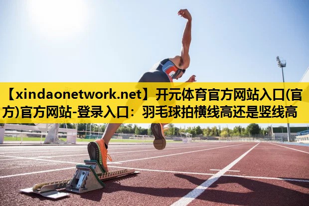 开元体育官方网站入口(官方)官方网站-登录入口：羽毛球拍横线高还是竖线高