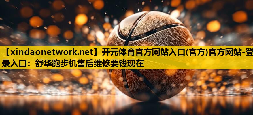 开元体育官方网站入口(官方)官方网站-登录入口：舒华跑步机售后维修要钱现在