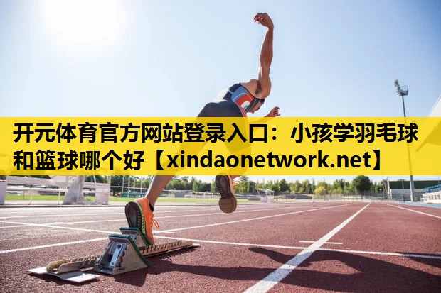 开元体育官方网站登录入口：小孩学羽毛球和篮球哪个好