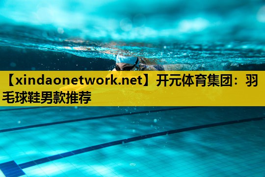 开元体育集团：羽毛球鞋男款推荐