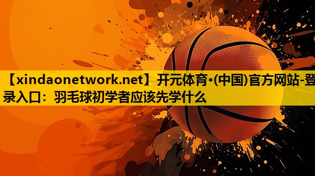 羽毛球初学者应该先学什么